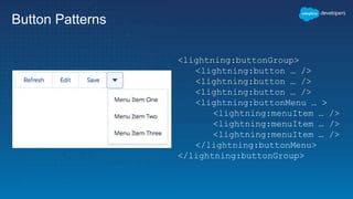 Button Patterns
<lightning:buttonGroup>
<lightning:button … />
<lightning:button … />
<lightning:button … />
<lightning:buttonMenu … >
<lightning:menuItem … />
<lightning:menuItem … />
<lightning:menuItem … />
</lightning:buttonMenu>
</lightning:buttonGroup>
 