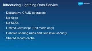 Introducing Lightning Data Service
• Declarative CRUD operations
• No Apex
• No SOQL
• Limited Javascript (Edit mode only)
• Handles sharing rules and field level security
• Shared record cache
 