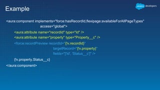 Example
<aura:component implements="force:hasRecordId,flexipage:availableForAllPageTypes"
access="global">
<aura:attribute name="recordId" type="Id" />
<aura:attribute name="property" type="Property__c" />
<force:recordPreview recordId="{!v.recordId}"
targetRecord="{!v.property}"
fields="['Id', 'Status__c']" />
{!v.property.Status__c}
</aura:component>
 