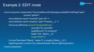 Example 2: EDIT mode
<aura:component implements="force:hasRecordId,flexipage:availableForAllPageTypes"
access="global">
<aura:attribute name="recordId" type="Id" />
<aura:attribute name="property" type="Property__c" />
<force:recordPreview aura:id="propertyService"
recordId="{!v.recordId}"
targetRecord="{!v.property}"
fields="['Id', 'Status__c']"
mode="EDIT"/>
<ui:inputText label="Status:" value="{! v.property.Status__c}"/>
<lightning:button onclick="{!c.onSaveClicked}">Save</lightning:button>
</aura:component>
 