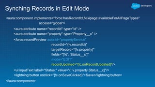 Synching Records in Edit Mode
<aura:component implements="force:hasRecordId,flexipage:availableForAllPageTypes"
access="global">
<aura:attribute name="recordId" type="Id" />
<aura:attribute name="property" type="Property__c" />
<force:recordPreview aura:id="propertyService"
recordId="{!v.recordId}"
targetRecord="{!v.property}"
fields="['Id', 'Status__c']"
mode="EDIT"
recordUpdated="{!c.onRecordUpdated}"/>
<ui:inputText label="Status:" value="{! v.property.Status__c}"/>
<lightning:button onclick="{!c.onSaveClicked}">Save</lightning:button>
</aura:component>
 