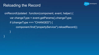 Reloading the Record
onRecordUpdated : function(component, event, helper) {
var changeType = event.getParams().changeType;
if (changeType === "CHANGED") {
component.find("propertyService").reloadRecord();
}
}
 