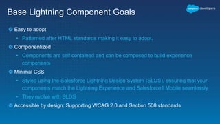 Base Lightning Component Goals
 Easy to adopt
• Patterned after HTML standards making it easy to adopt.
 Componentized
• Components are self contained and can be composed to build experience
components
 Minimal CSS
• Styled using the Salesforce Lightning Design System (SLDS), ensuring that your
components match the Lightning Experience and Salesforce1 Mobile seamlessly
• They evolve with SLDS
 Accessible by design: Supporting WCAG 2.0 and Section 508 standards
 