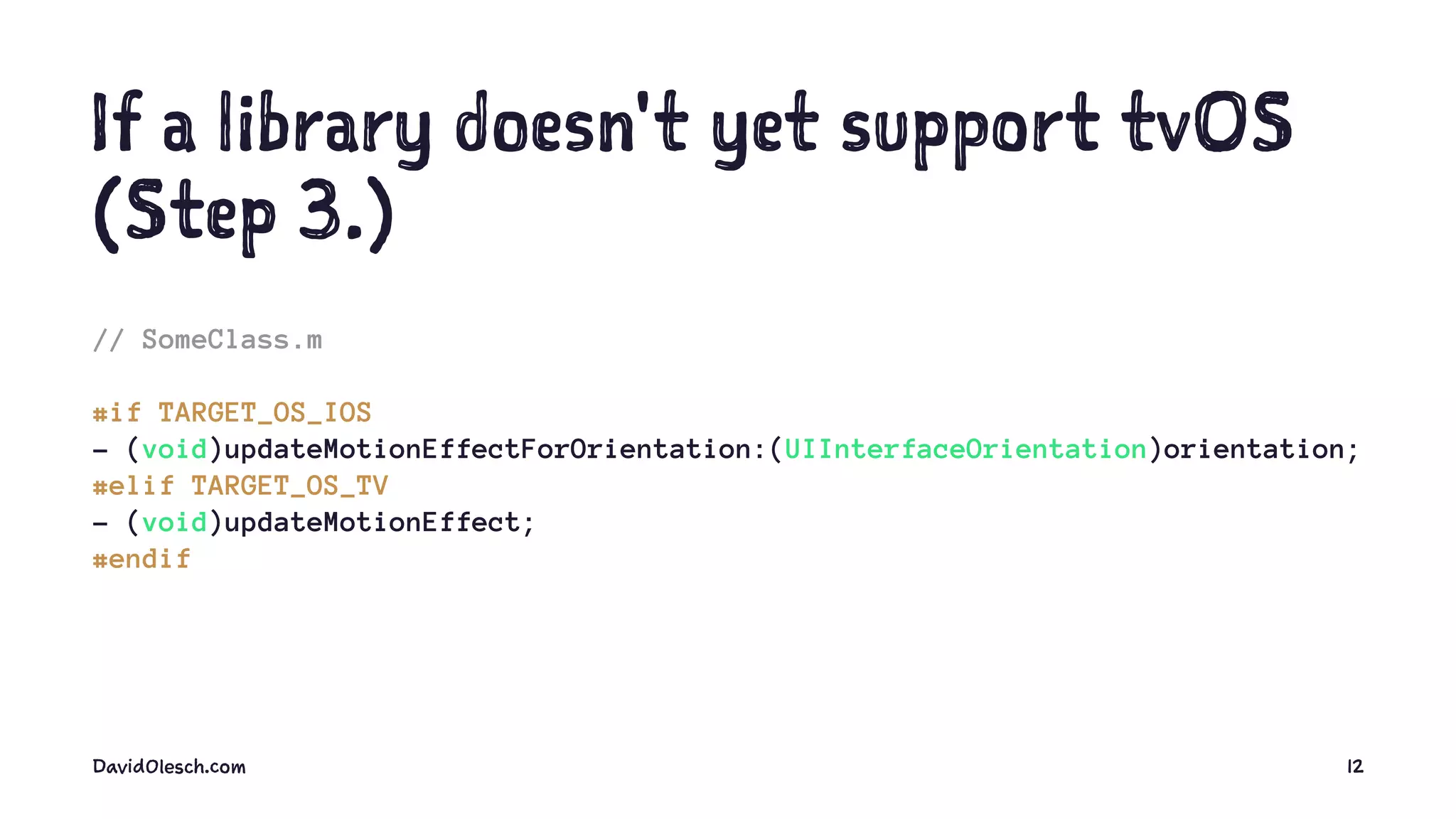 If a library doesn't yet support tvOS
(Step 3.)
// SomeClass.m
#if TARGET_OS_IOS
- (void)updateMotionEffectForOrientation:(UIInterfaceOrientation)orientation;
#elif TARGET_OS_TV
- (void)updateMotionEffect;
#endif
DavidOlesch.com 12
 