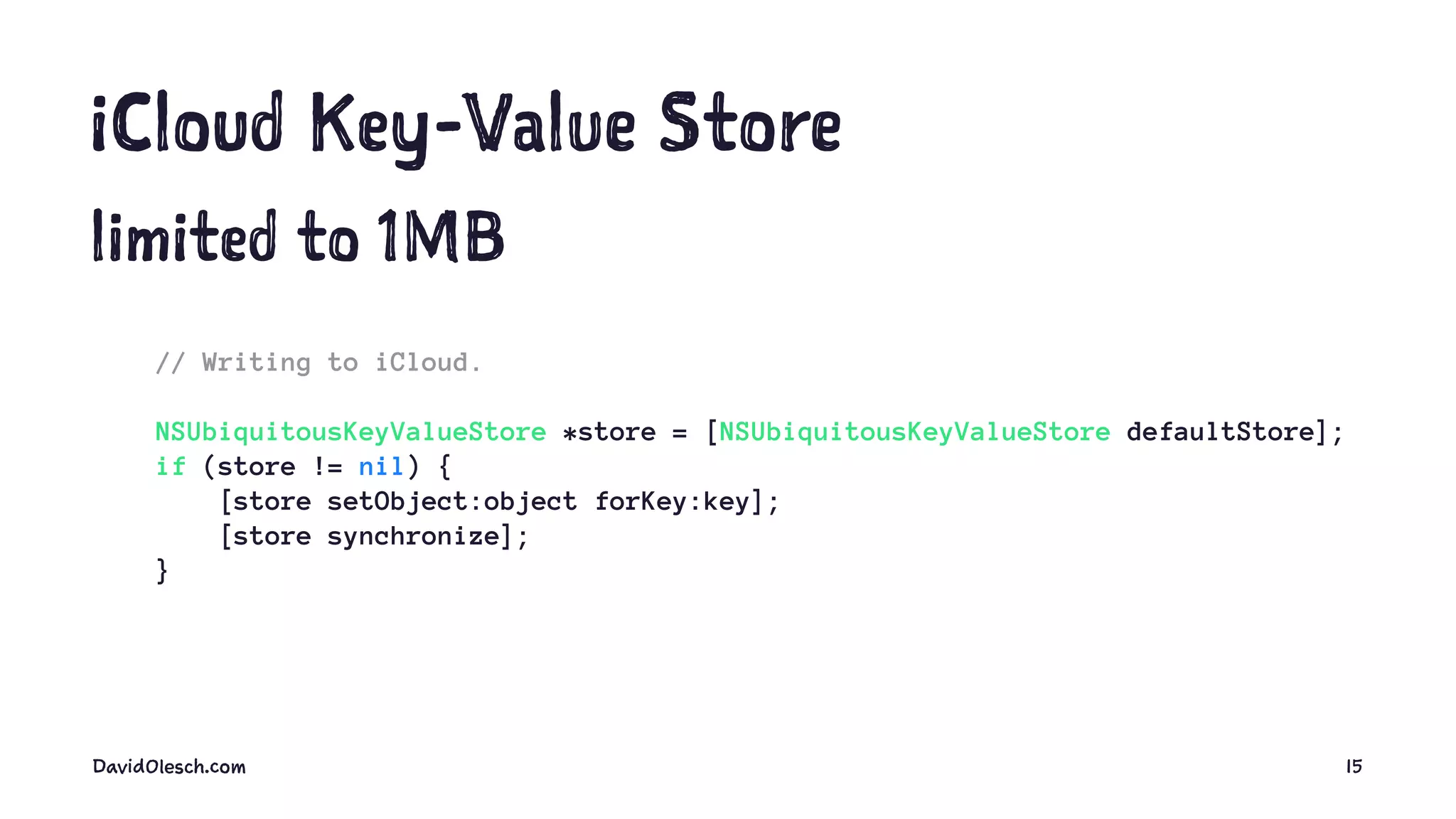 iCloud Key-Value Store
limited to 1MB
// Writing to iCloud.
NSUbiquitousKeyValueStore *store = [NSUbiquitousKeyValueStore defaultStore];
if (store != nil) {
[store setObject:object forKey:key];
[store synchronize];
}
DavidOlesch.com 15
 