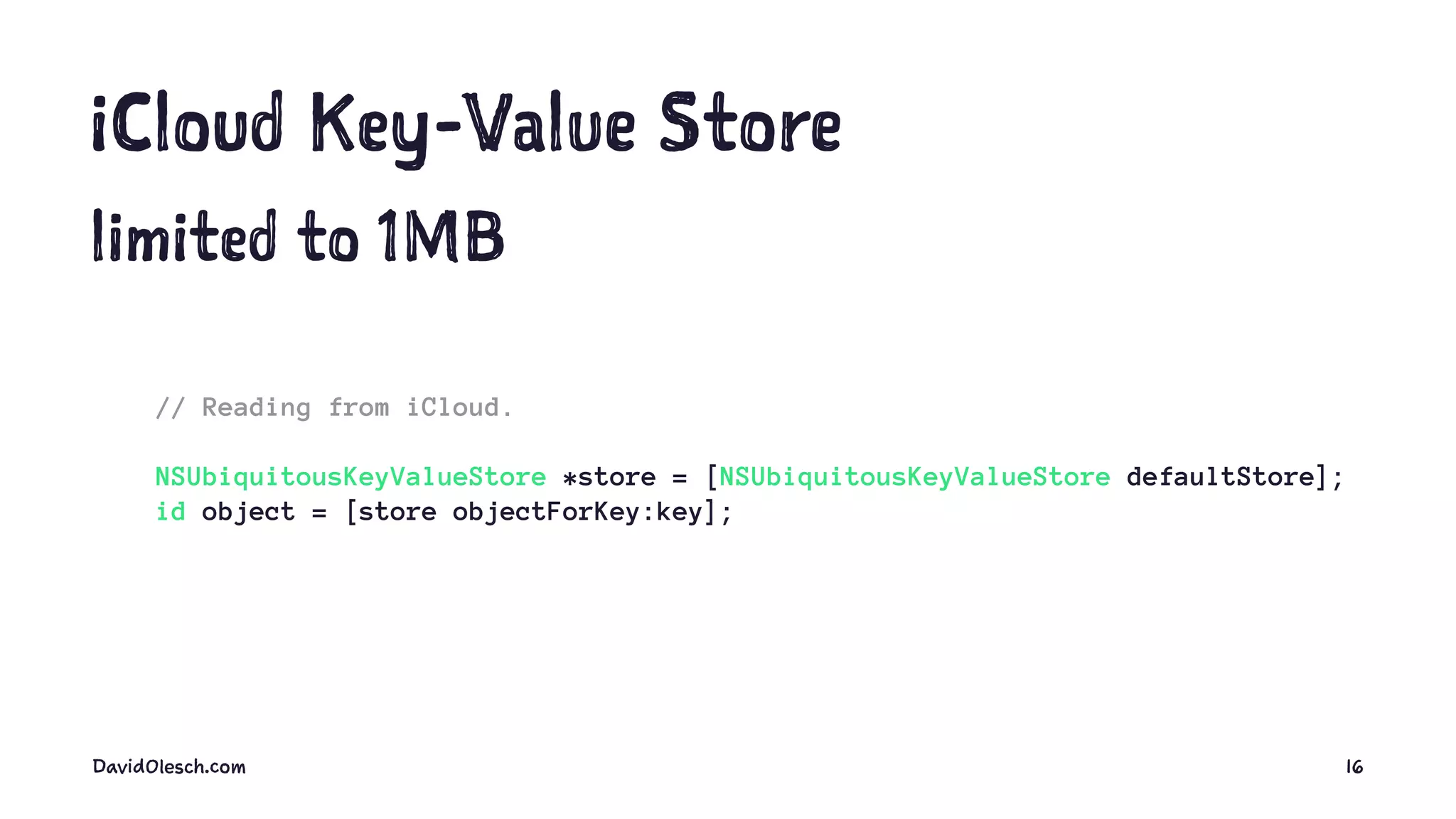 iCloud Key-Value Store
limited to 1MB
// Reading from iCloud.
NSUbiquitousKeyValueStore *store = [NSUbiquitousKeyValueStore defaultStore];
id object = [store objectForKey:key];
DavidOlesch.com 16
 