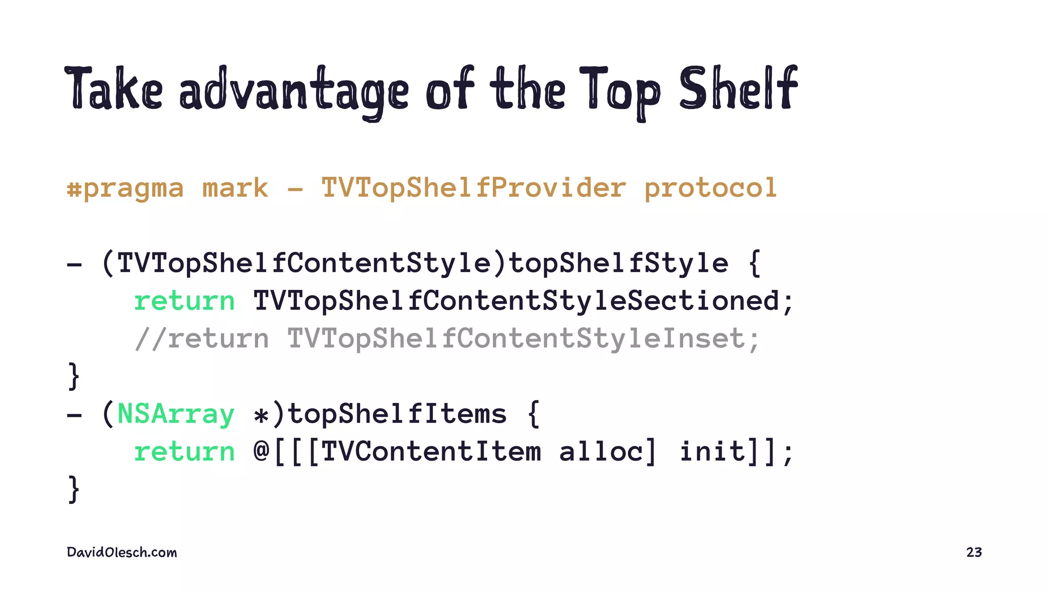 Take advantage of the Top Shelf
#pragma mark - TVTopShelfProvider protocol
- (TVTopShelfContentStyle)topShelfStyle {
return TVTopShelfContentStyleSectioned;
//return TVTopShelfContentStyleInset;
}
- (NSArray *)topShelfItems {
return @[[[TVContentItem alloc] init]];
}
DavidOlesch.com 23
 