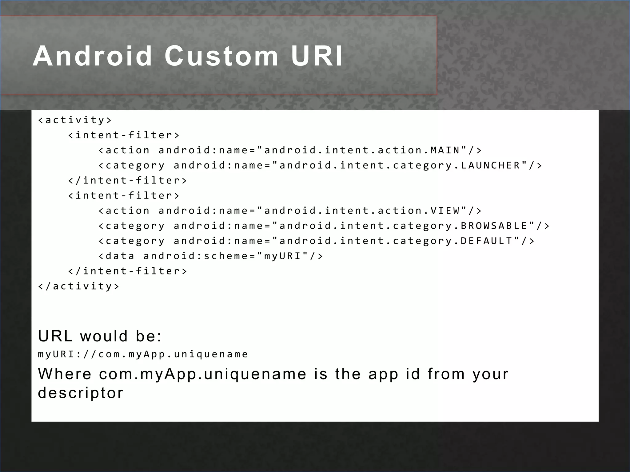 Android Custom URI<activity>     <intent-filter>         <action android:name="android.intent.action.MAIN"/>         <category android:name="android.intent.category.LAUNCHER"/>     </intent-filter>     <intent-filter>         <action android:name="android.intent.action.VIEW"/>         <category android:name="android.intent.category.BROWSABLE"/>         <category android:name="android.intent.category.DEFAULT"/>         <data android:scheme="myURI"/>     </intent-filter> </activity> URL would be:myURI://com.myApp.uniquenameWhere com.myApp.uniquename is the app id from your descriptor  