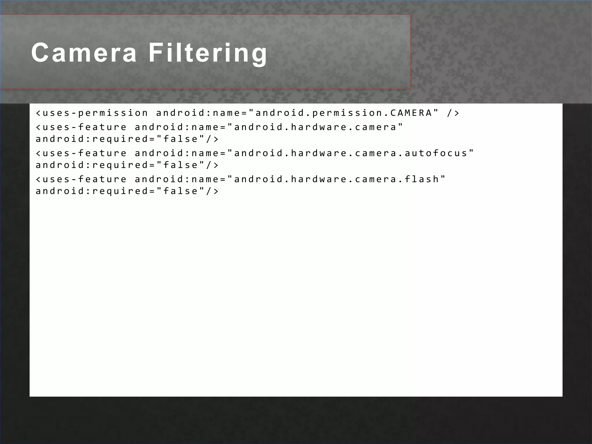 Camera Filtering<uses-permission android:name="android.permission.CAMERA" /> <uses-feature android:name="android.hardware.camera" android:required="false"/> <uses-feature android:name="android.hardware.camera.autofocus" android:required="false"/> <uses-feature android:name="android.hardware.camera.flash" android:required="false"/> 
