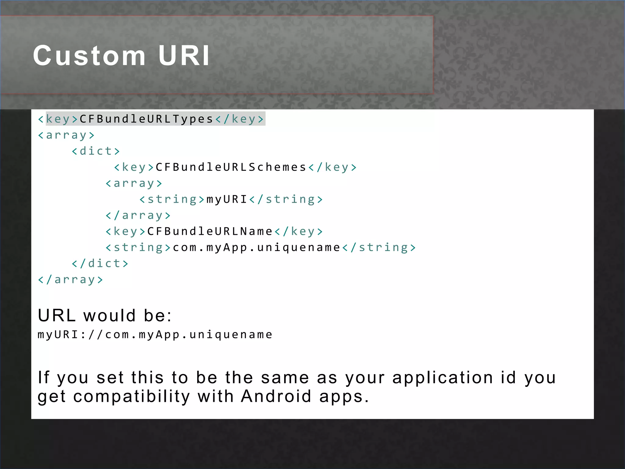 Custom URI<key>CFBundleURLTypes</key><array><dict><key>CFBundleURLSchemes</key><array><string>myURI</string></array><key>CFBundleURLName</key><string>com.myApp.uniquename</string></dict></array>URL would be:myURI://com.myApp.uniquenameIf you set this to be the same as your application id you get compatibility with Android apps.