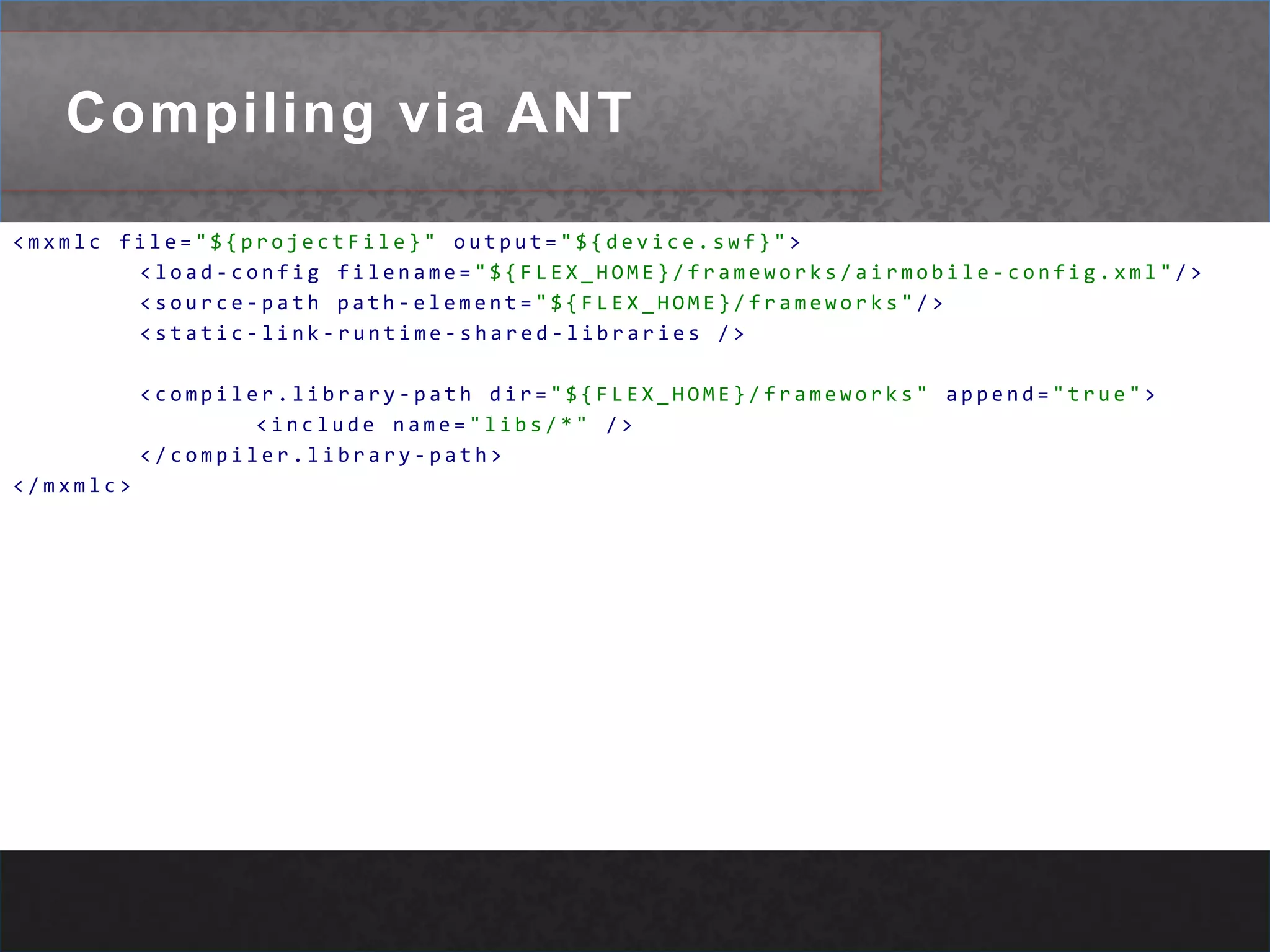 Compiling via ANT<mxmlcfile="${projectFile}"output="${device.swf}">	<load-configfilename="${FLEX_HOME}/frameworks/airmobile-config.xml"/>	<source-pathpath-element="${FLEX_HOME}/frameworks"/>	<static-link-runtime-shared-libraries/>	<compiler.library-pathdir="${FLEX_HOME}/frameworks"append="true"><includename="libs/*"/></compiler.library-path></mxmlc>