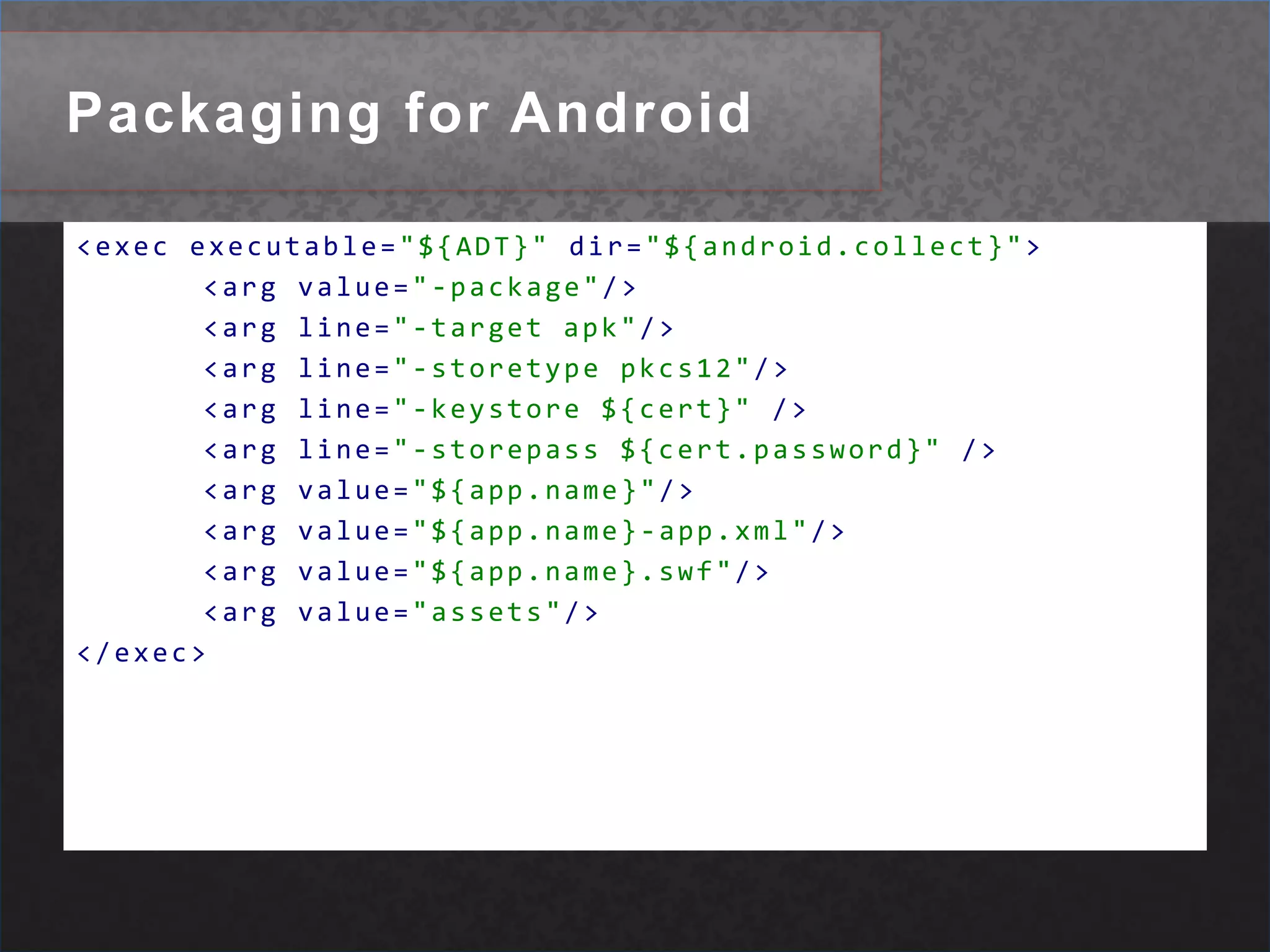 Packaging for Android<execexecutable="${ADT}"dir="${android.collect}"><argvalue="-package"/><argline="-target apk"/><argline="-storetype pkcs12"/><argline="-keystore ${cert}"/><argline="-storepass ${cert.password}"/><argvalue="${app.name}"/><argvalue="${app.name}-app.xml"/><argvalue="${app.name}.swf"/><argvalue="assets"/></exec>
