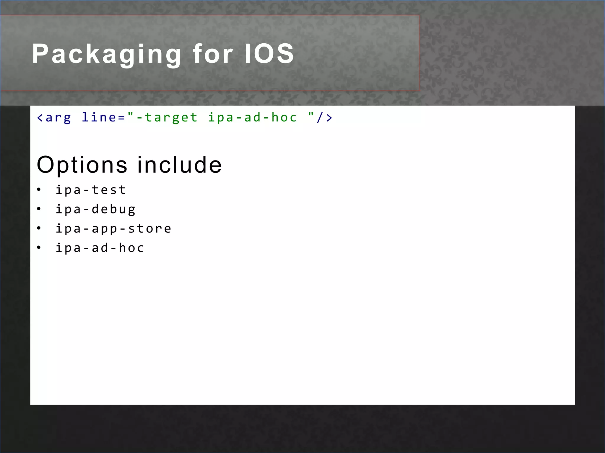 apk-emulatorPackaging for IOS<execexecutable="${ADT}"dir="${ios.collect}"><argvalue="-package"/><argline="-target ipa-ad-hoc "/><argline="-storetype pkcs12 "/><argline="-keystore ${ios.cert} "/><argline="-storepass ${ios.certpass} "/><argline="-provisioning-profile ${ios.provision} "/><argvalue="${app.name}.ipa"/><argvalue="${app.name}-app.xml"/><argvalue="${app.name}.swf"/><argvalue="assets"/></exec>