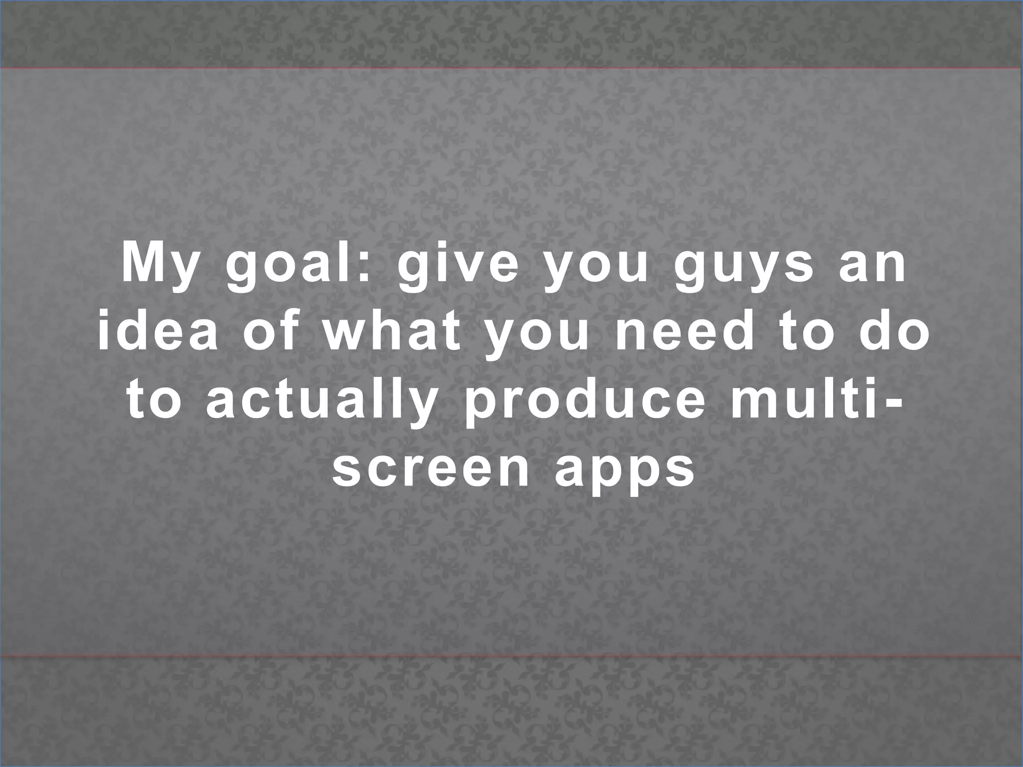My goal: give you guys an idea of what you need to do to actually produce multi-screen apps