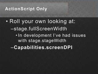 ActionScript OnlyRoll your own looking at:stage.fullScreenWidthIn development I’ve had issues with stage.stageWidthCapabilities.screenDPI