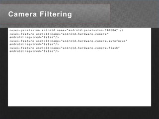 Camera Filtering<uses-permission android:name="android.permission.CAMERA" /> <uses-feature android:name="android.hardware.camera" android:required="false"/> <uses-feature android:name="android.hardware.camera.autofocus" android:required="false"/> <uses-feature android:name="android.hardware.camera.flash" android:required="false"/> 