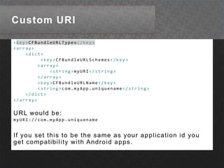 Custom URI<key>CFBundleURLTypes</key><array><dict><key>CFBundleURLSchemes</key><array><string>myURI</string></array><key>CFBundleURLName</key><string>com.myApp.uniquename</string></dict></array>URL would be:myURI://com.myApp.uniquenameIf you set this to be the same as your application id you get compatibility with Android apps.