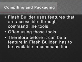 Compiling and PackagingFlash Builder uses features that are accessible  through command line tools Often using those toolsTherefore before it can be a feature in Flash Builder, has to be available in command line
