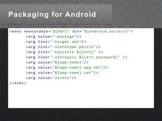 Packaging for Android<execexecutable="${ADT}"dir="${android.collect}"><argvalue="-package"/><argline="-target apk"/><argline="-storetype pkcs12"/><argline="-keystore ${cert}"/><argline="-storepass ${cert.password}"/><argvalue="${app.name}"/><argvalue="${app.name}-app.xml"/><argvalue="${app.name}.swf"/><argvalue="assets"/></exec>