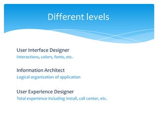 Different levels


User Interface Designer
Interactions, colors, fonts, etc.


Information Architect
Logical organization of application


User Experience Designer
Total experience including install, call center, etc.
 
