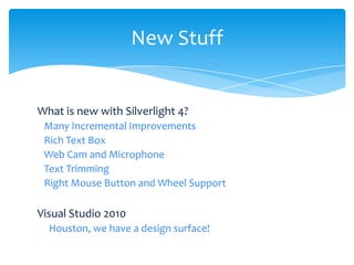 New Stuff


What is new with Silverlight 4?
 Many Incremental Improvements
 Rich Text Box
 Web Cam and Microphone
 Text Trimming
 Right Mouse Button and Wheel Support

Visual Studio 2010
  Houston, we have a design surface!
 
