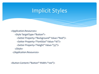 Implicit Styles


<Application.Resources>
   <Style TargetType="Button">
     <Setter Property="Background" Value="Red"/>
     <Setter Property="FontSize" Value="16"/>
     <Setter Property="Height" Value="55"/>
   </Style>
 </Application.Resources>



<Button Content="Button" Width="100"/>
 