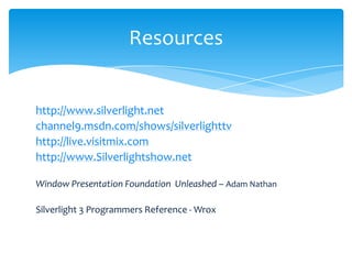 Resources


http://www.silverlight.net
channel9.msdn.com/shows/silverlighttv
http://live.visitmix.com
http://www.Silverlightshow.net

Window Presentation Foundation Unleashed – Adam Nathan

Silverlight 3 Programmers Reference - Wrox
 