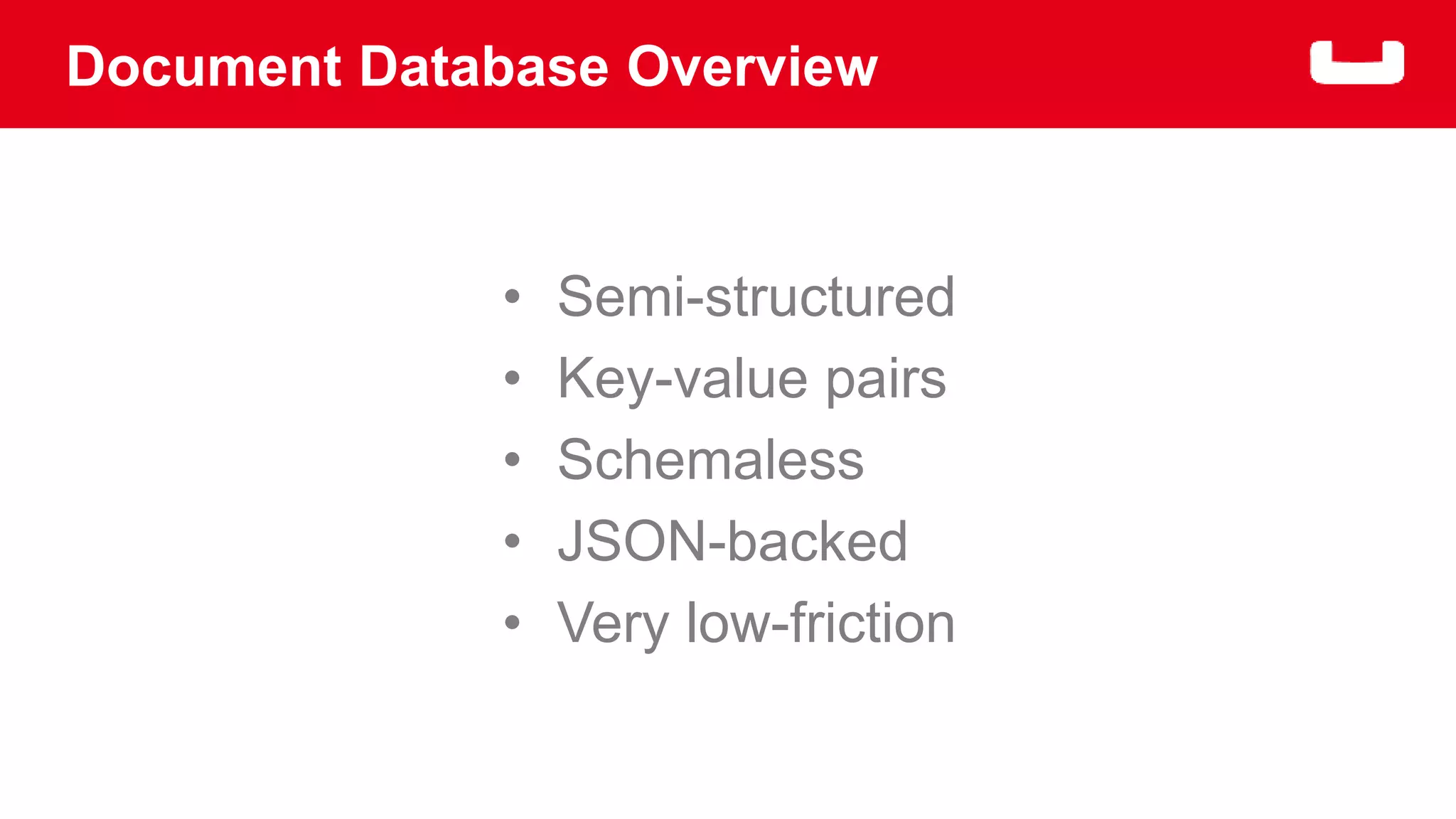 Document Database Overview 
• Semi-structured 
• Key-value pairs 
• Schemaless 
• JSON-backed 
• Very low-friction 
 