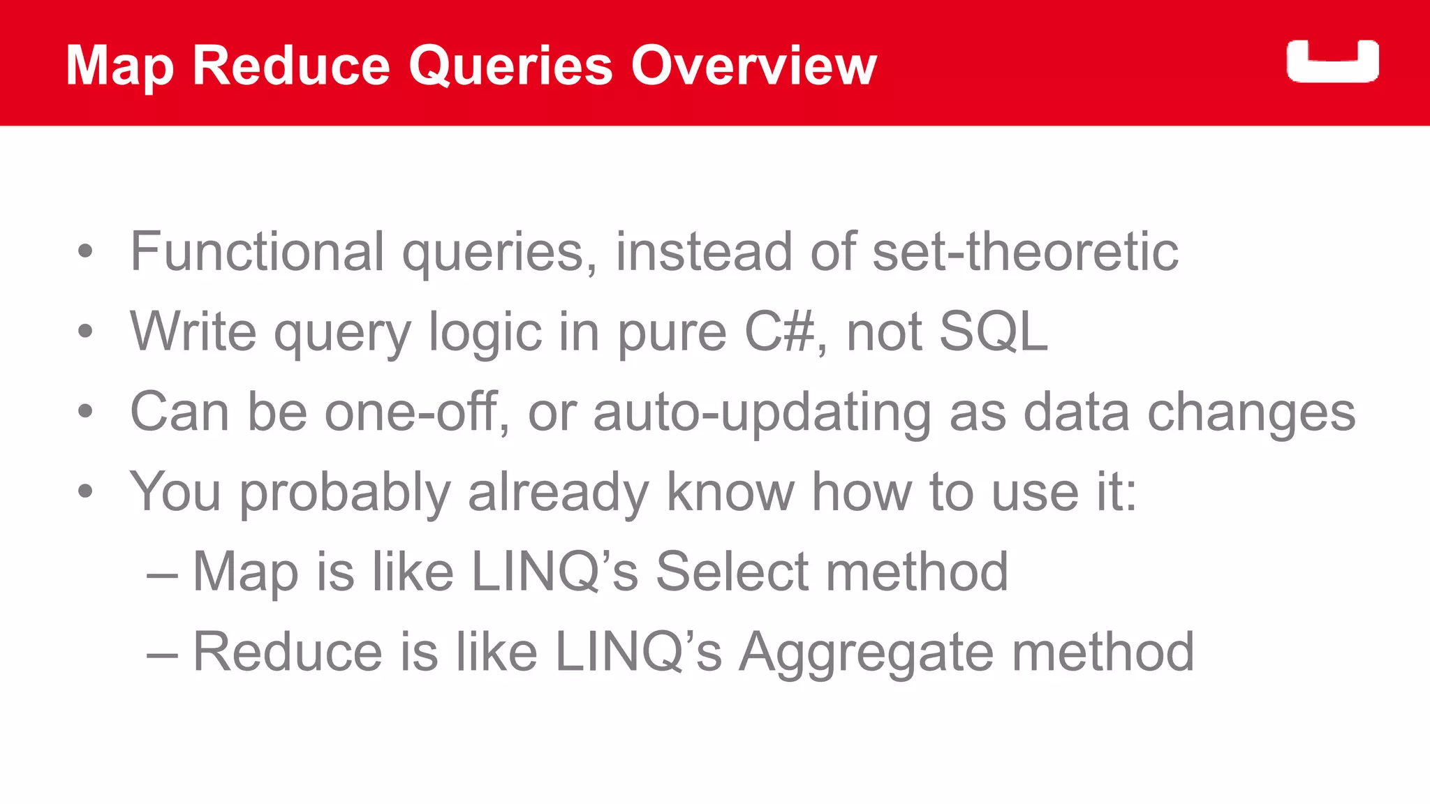 Map Reduce Queries Overview 
• Functional queries, instead of set-theoretic 
• Write query logic in pure C#, not SQL 
• Can be one-off, or auto-updating as data changes 
• You probably already know how to use it: 
– Map is like LINQ’s Select method 
– Reduce is like LINQ’s Aggregate method 
 