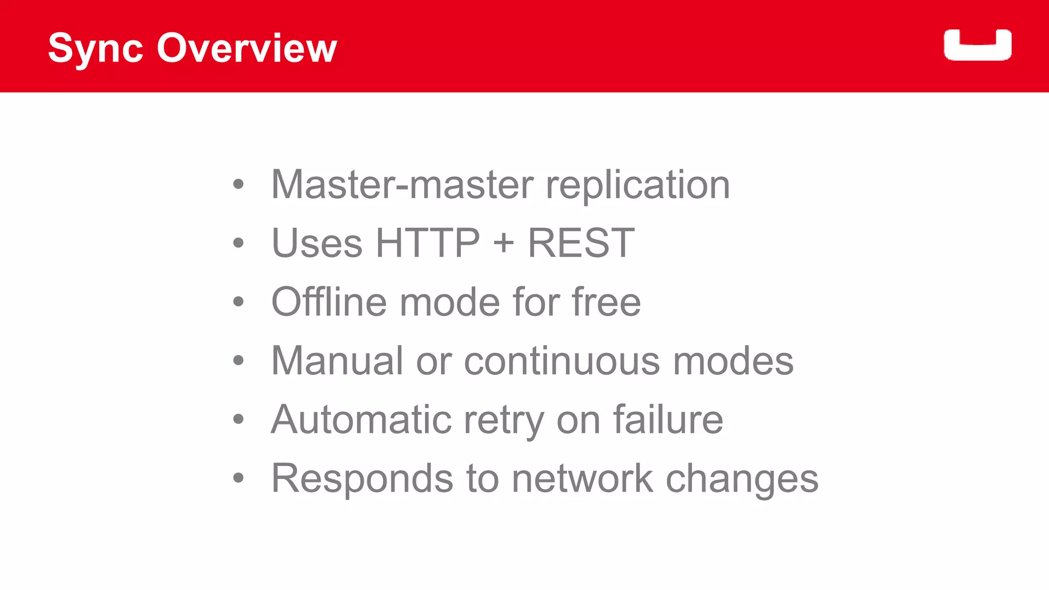Sync Overview 
• Master-master replication 
• Uses HTTP + REST 
• Offline mode for free 
• Manual or continuous modes 
• Automatic retry on failure 
• Responds to network changes 
 