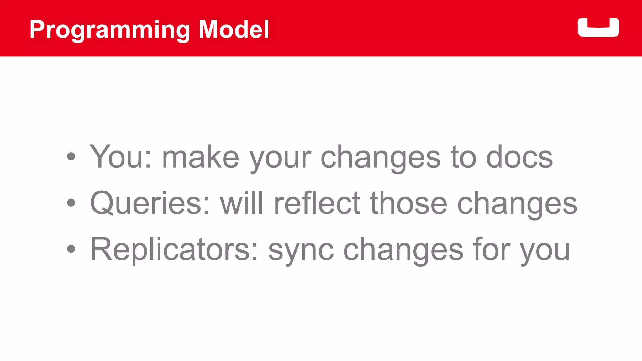 Programming Model 
• You: make your changes to docs 
• Queries: will reflect those changes 
• Replicators: sync changes for you 
 