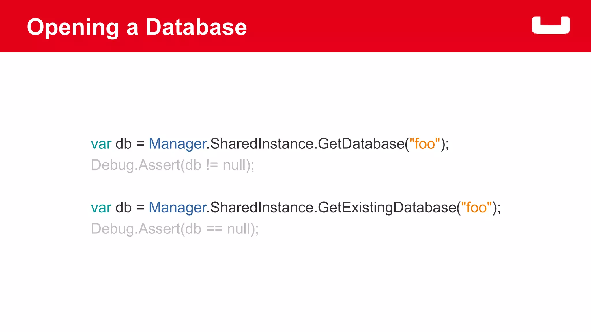 Opening a Database 
var db = Manager.SharedInstance.GetDatabase("foo"); 
Debug.Assert(db != null); 
var db = Manager.SharedInstance.GetExistingDatabase("foo"); 
Debug.Assert(db == null); 
 