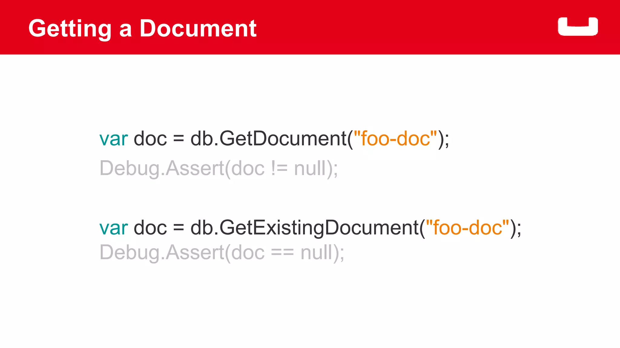 Getting a Document 
var doc = db.GetDocument("foo-doc"); 
Debug.Assert(doc != null); 
var doc = db.GetExistingDocument("foo-doc"); 
Debug.Assert(doc == null); 
 