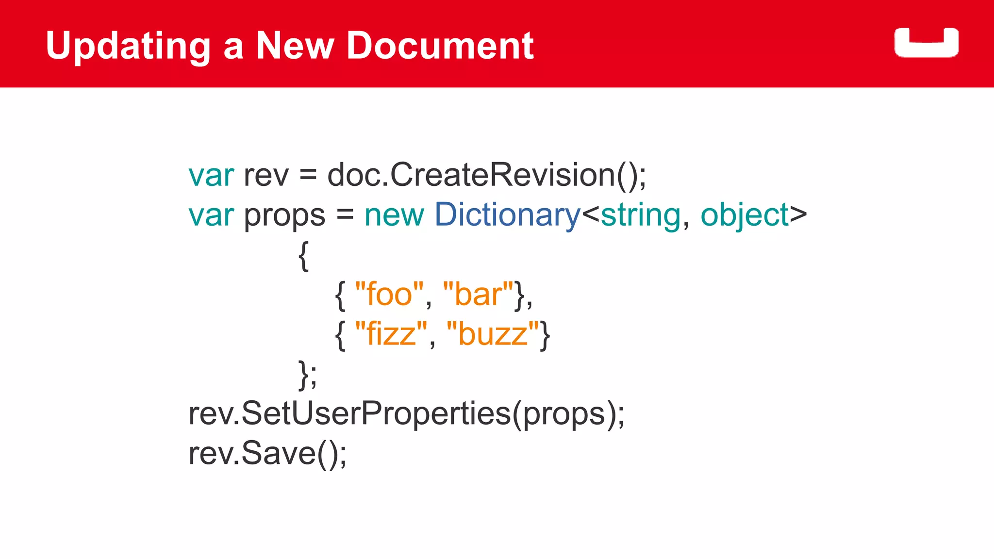 Updating a New Document 
var rev = doc.CreateRevision(); 
var props = new Dictionary<string, object> 
{ 
{ "foo", "bar"}, 
{ "fizz", "buzz"} 
}; 
rev.SetUserProperties(props); 
rev.Save(); 
 