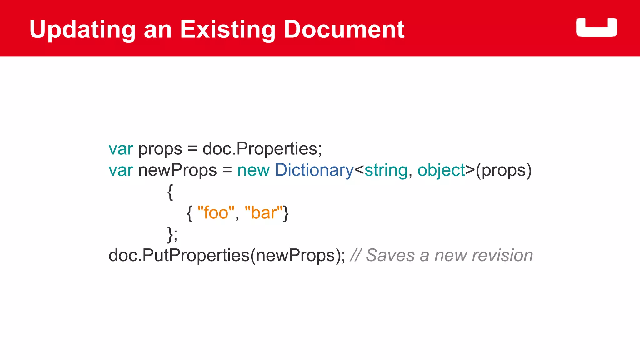 Updating an Existing Document 
var props = doc.Properties; 
var newProps = new Dictionary<string, object>(props) 
{ 
{ "foo", "bar"} 
}; 
doc.PutProperties(newProps); // Saves a new revision 
 
