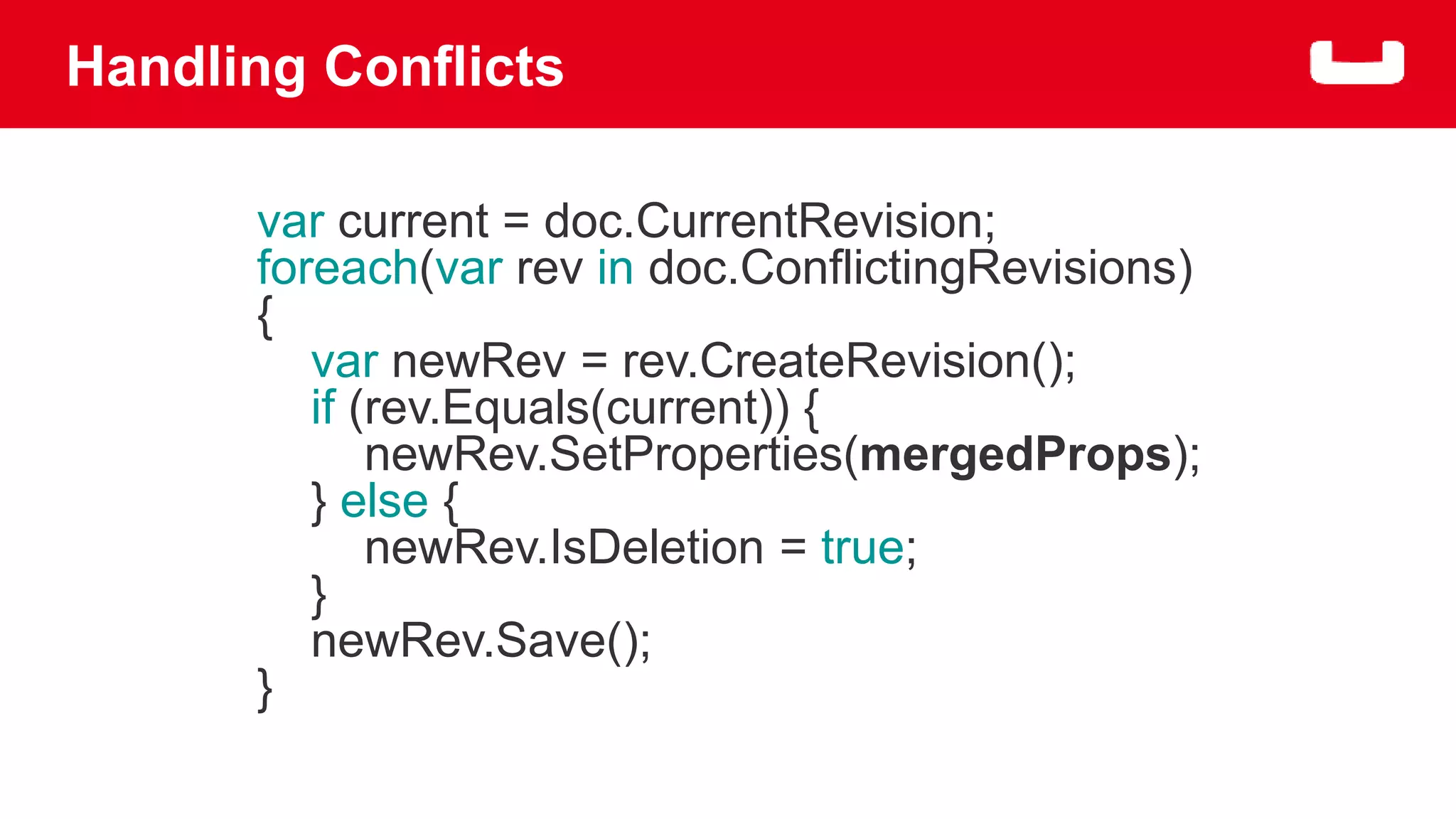Handling Conflicts 
var current = doc.CurrentRevision; 
foreach(var rev in doc.ConflictingRevisions) 
{ 
var newRev = rev.CreateRevision(); 
if (rev.Equals(current)) { 
newRev.SetProperties(mergedProps); 
} else { 
newRev.IsDeletion = true; 
} 
newRev.Save(); 
} 
 