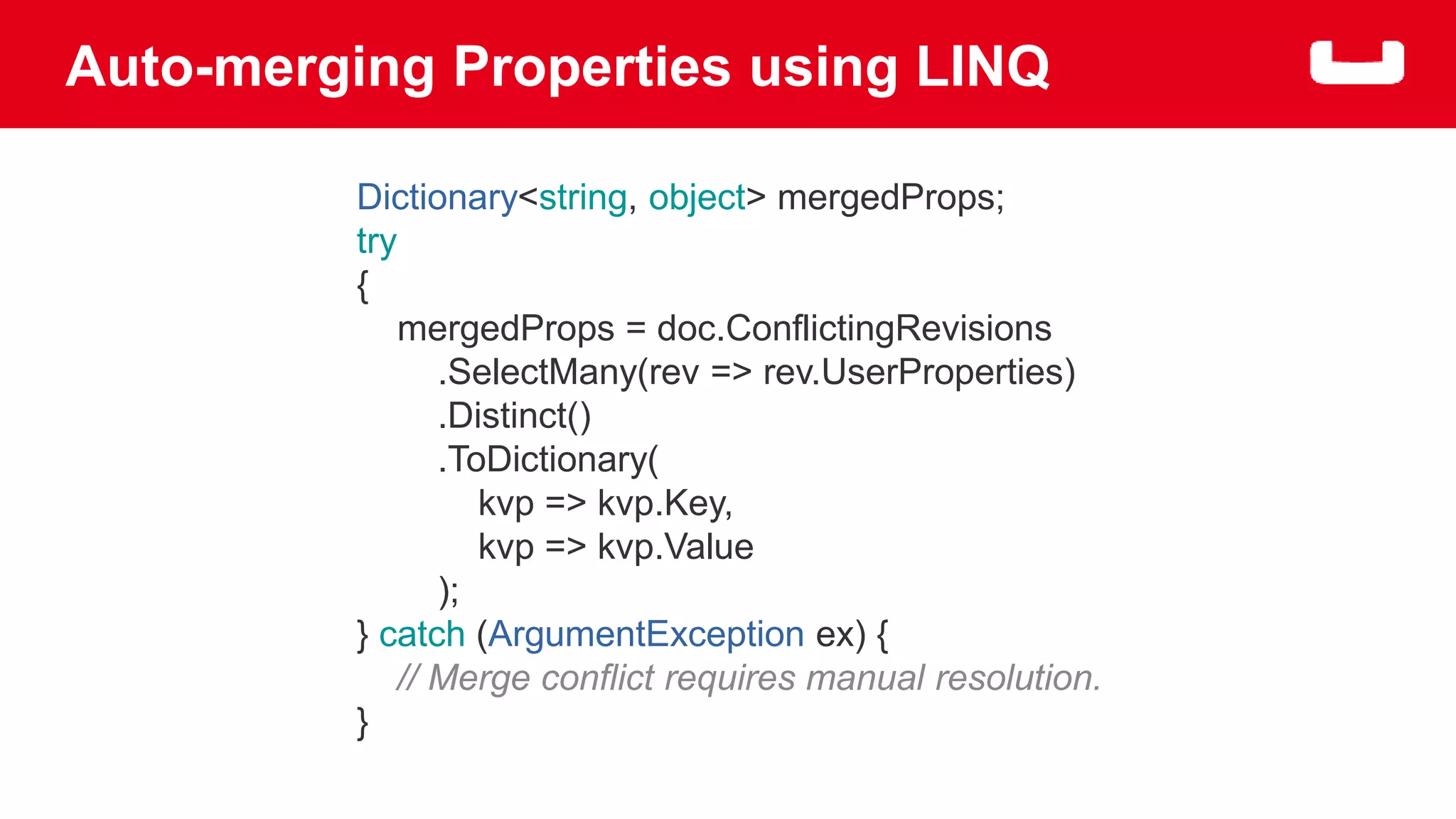 Auto-merging Properties using LINQ 
Dictionary<string, object> mergedProps; 
try 
{ 
mergedProps = doc.ConflictingRevisions 
.SelectMany(rev => rev.UserProperties) 
.Distinct() 
.ToDictionary( 
kvp => kvp.Key, 
kvp => kvp.Value 
); 
} catch (ArgumentException ex) { 
// Merge conflict requires manual resolution. 
} 
 