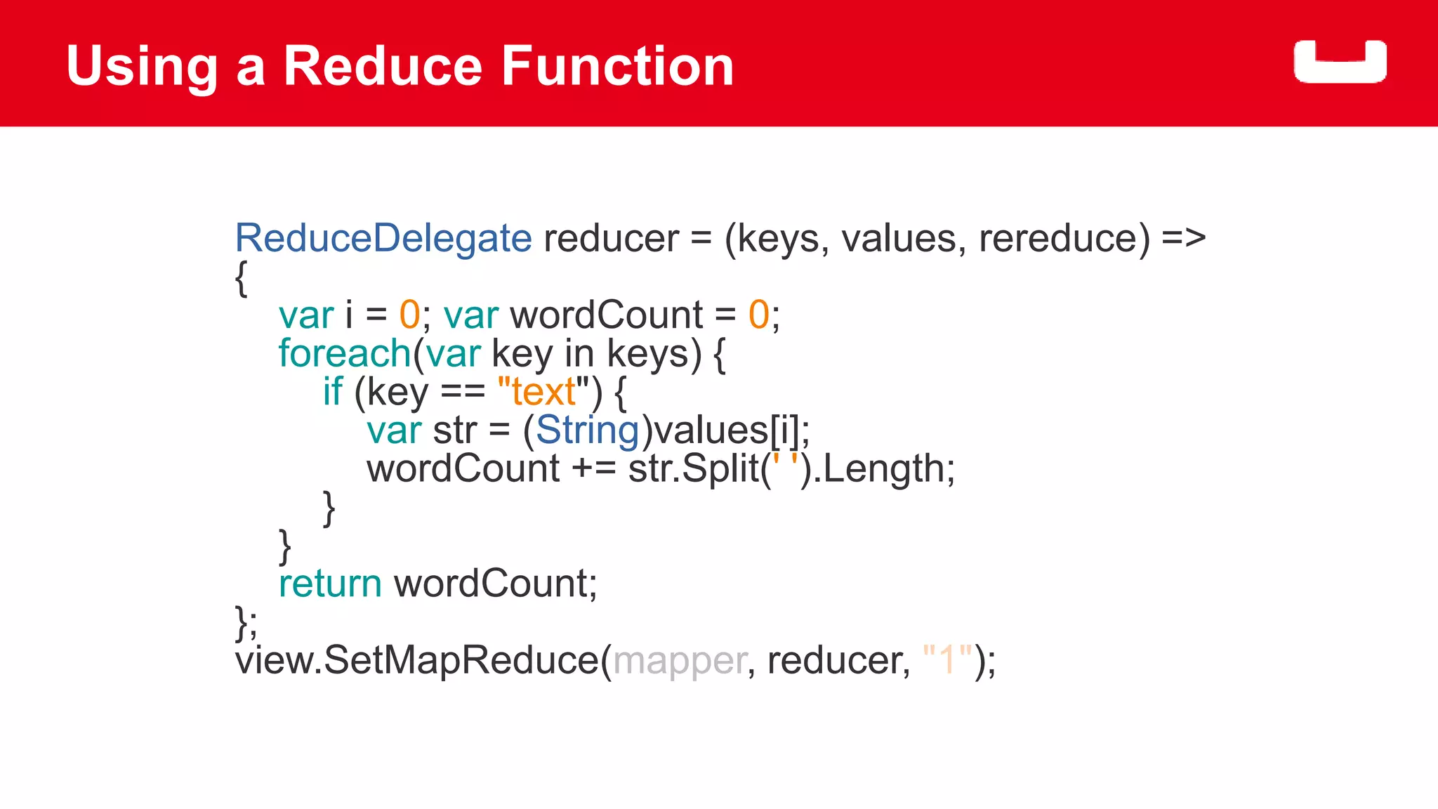 Using a Reduce Function 
ReduceDelegate reducer = (keys, values, rereduce) => 
{ 
var i = 0; var wordCount = 0; 
foreach(var key in keys) { 
if (key == "text") { 
var str = (String)values[i]; 
wordCount += str.Split(' ').Length; 
} 
} 
return wordCount; 
}; 
view.SetMapReduce(mapper, reducer, "1"); 
 