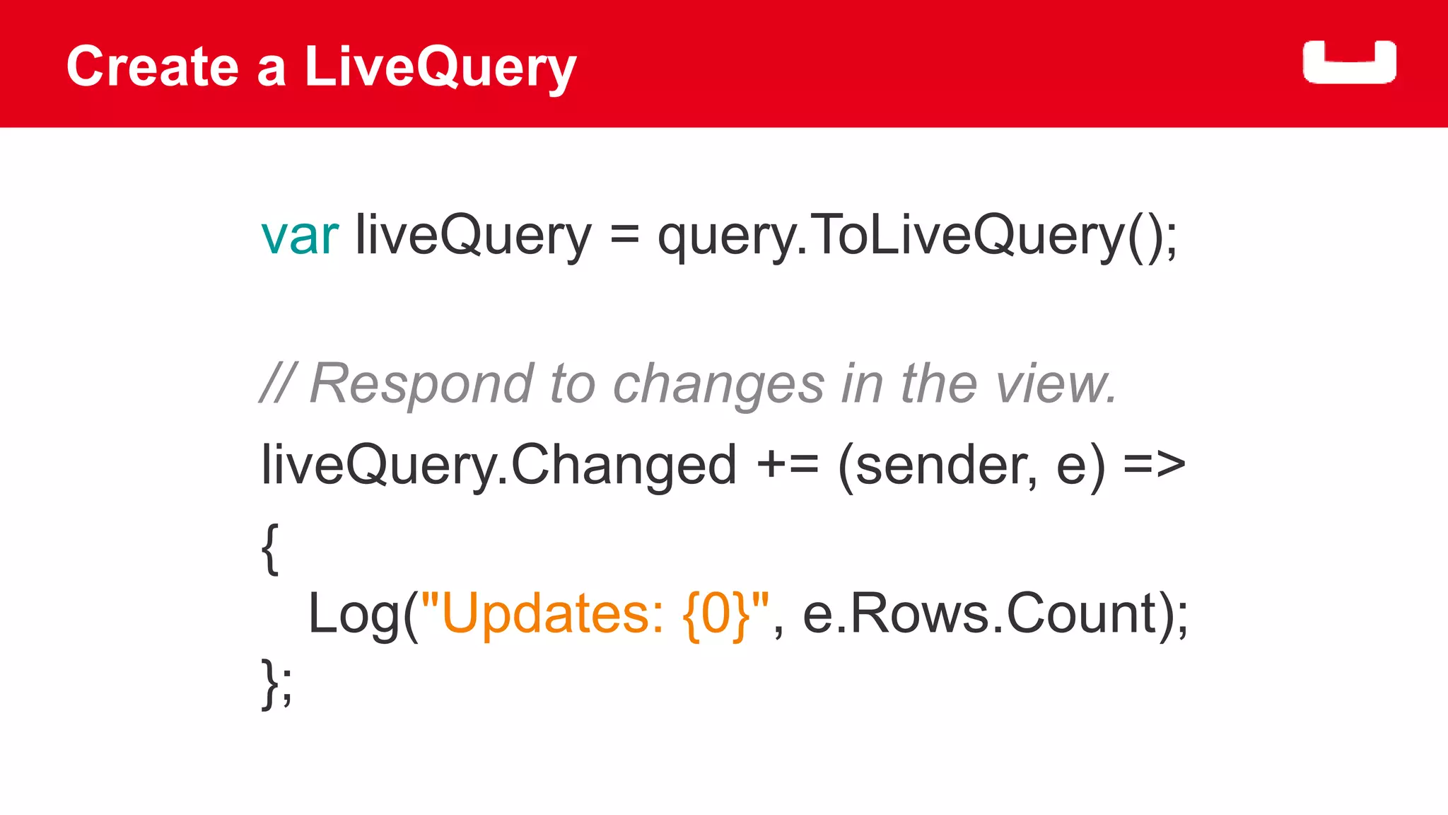 Create a LiveQuery 
var liveQuery = query.ToLiveQuery(); 
// Respond to changes in the view. 
liveQuery.Changed += (sender, e) => 
{ 
Log("Updates: {0}", e.Rows.Count); 
}; 
 