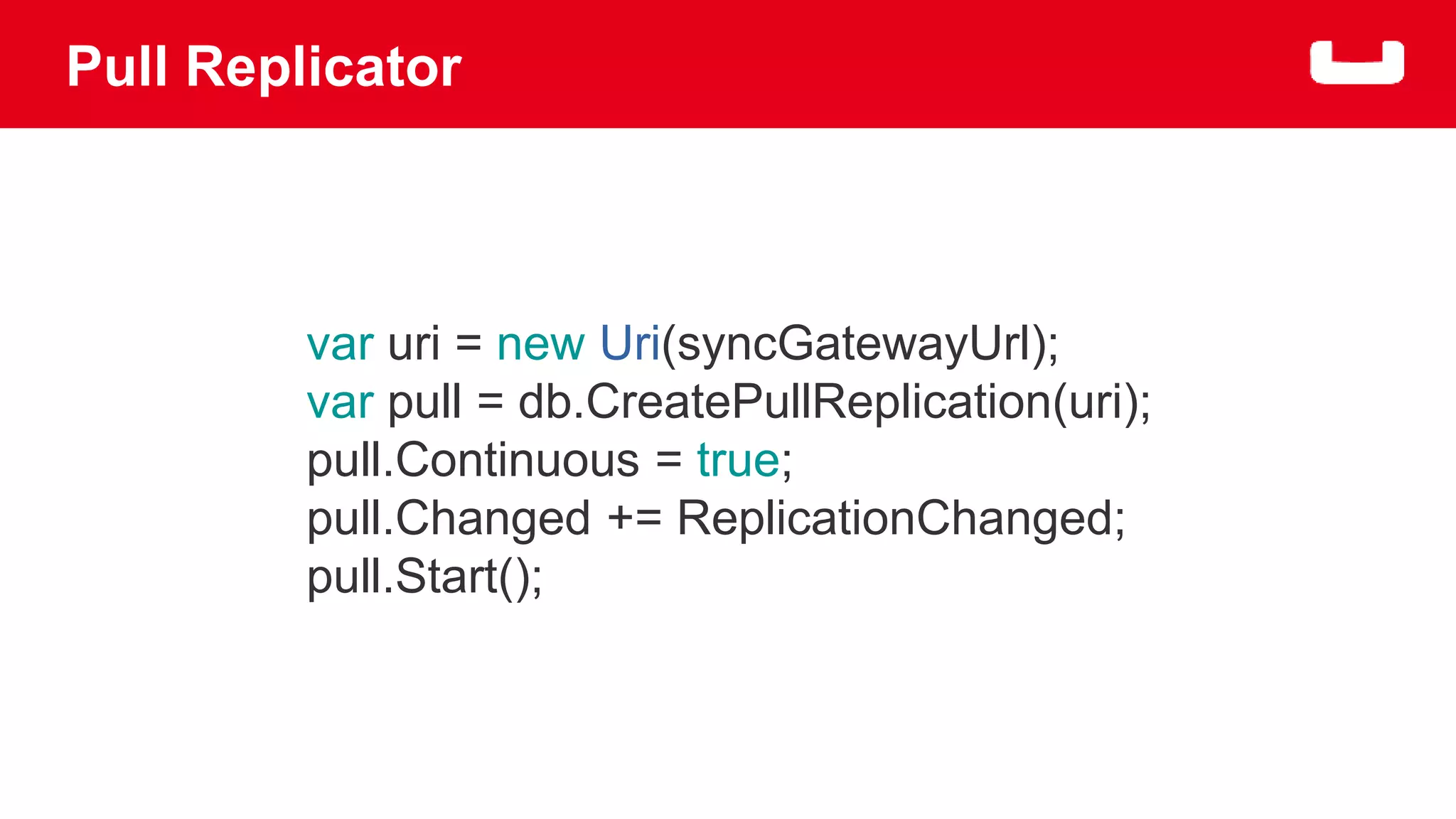 Pull Replicator 
var uri = new Uri(syncGatewayUrl); 
var pull = db.CreatePullReplication(uri); 
pull.Continuous = true; 
pull.Changed += ReplicationChanged; 
pull.Start(); 
 