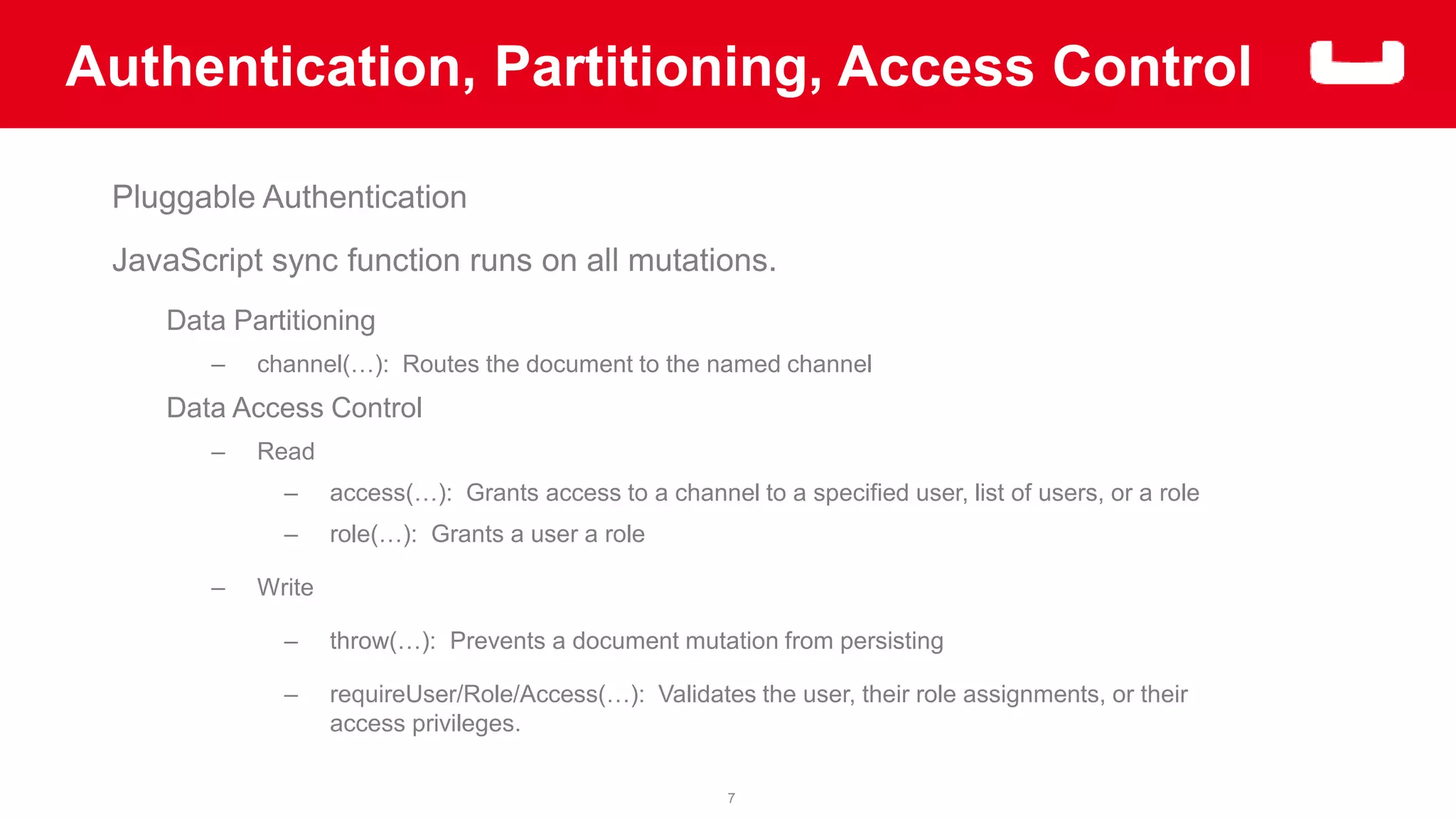 Authentication, Partitioning, Access Control 
7 
Pluggable Authentication 
JavaScript sync function runs on all mutations. 
Data Partitioning 
– channel(…): Routes the document to the named channel 
Data Access Control 
– Read 
– access(…): Grants access to a channel to a specified user, list of users, or a role 
– role(…): Grants a user a role 
– Write 
– throw(…): Prevents a document mutation from persisting 
– requireUser/Role/Access(…): Validates the user, their role assignments, or their 
access privileges. 
 
