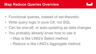 Map Reduce Queries Overview 
• Functional queries, instead of set-theoretic 
• Write query logic in pure C#, not SQL 
• Can be one-off, or auto-updating as data changes 
• You probably already know how to use it: 
– Map is like LINQ’s Select method 
– Reduce is like LINQ’s Aggregate method 
 