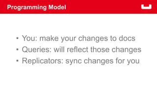 Programming Model 
• You: make your changes to docs 
• Queries: will reflect those changes 
• Replicators: sync changes for you 
 