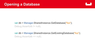 Opening a Database 
var db = Manager.SharedInstance.GetDatabase("foo"); 
Debug.Assert(db != null); 
var db = Manager.SharedInstance.GetExistingDatabase("foo"); 
Debug.Assert(db == null); 
 