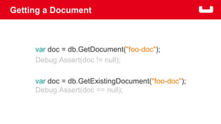 Getting a Document 
var doc = db.GetDocument("foo-doc"); 
Debug.Assert(doc != null); 
var doc = db.GetExistingDocument("foo-doc"); 
Debug.Assert(doc == null); 
 