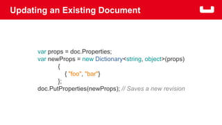 Updating an Existing Document 
var props = doc.Properties; 
var newProps = new Dictionary<string, object>(props) 
{ 
{ "foo", "bar"} 
}; 
doc.PutProperties(newProps); // Saves a new revision 
 