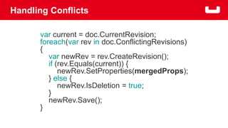 Handling Conflicts 
var current = doc.CurrentRevision; 
foreach(var rev in doc.ConflictingRevisions) 
{ 
var newRev = rev.CreateRevision(); 
if (rev.Equals(current)) { 
newRev.SetProperties(mergedProps); 
} else { 
newRev.IsDeletion = true; 
} 
newRev.Save(); 
} 
 