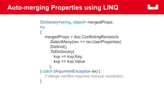 Auto-merging Properties using LINQ 
Dictionary<string, object> mergedProps; 
try 
{ 
mergedProps = doc.ConflictingRevisions 
.SelectMany(rev => rev.UserProperties) 
.Distinct() 
.ToDictionary( 
kvp => kvp.Key, 
kvp => kvp.Value 
); 
} catch (ArgumentException ex) { 
// Merge conflict requires manual resolution. 
} 
 