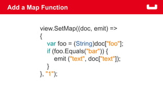 Add a Map Function 
view.SetMap((doc, emit) => 
{ 
var foo = (String)doc["foo"]; 
if (foo.Equals("bar")) { 
emit ("text", doc["text"]); 
} 
}, "1"); 
 