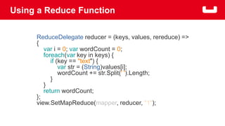 Using a Reduce Function 
ReduceDelegate reducer = (keys, values, rereduce) => 
{ 
var i = 0; var wordCount = 0; 
foreach(var key in keys) { 
if (key == "text") { 
var str = (String)values[i]; 
wordCount += str.Split(' ').Length; 
} 
} 
return wordCount; 
}; 
view.SetMapReduce(mapper, reducer, "1"); 
 